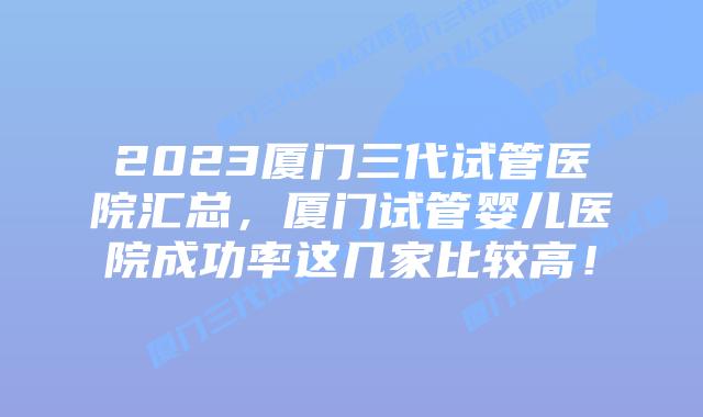 2023厦门三代试管医院汇总，厦门试管婴儿医院成功率这几家比较高！