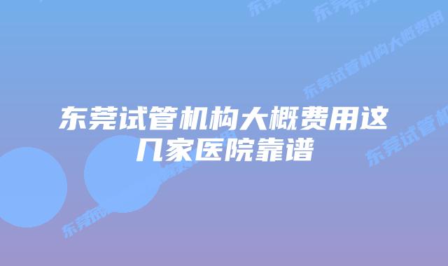 东莞试管机构大概费用这几家医院靠谱