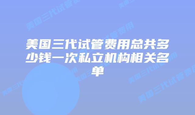 美国三代试管费用总共多少钱一次私立机构相关名单