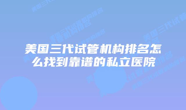 美国三代试管机构排名怎么找到靠谱的私立医院