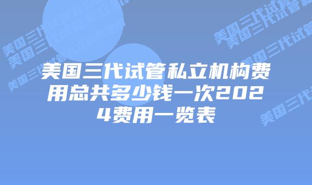 美国三代试管私立机构费用总共多少钱一次2024费用一览表