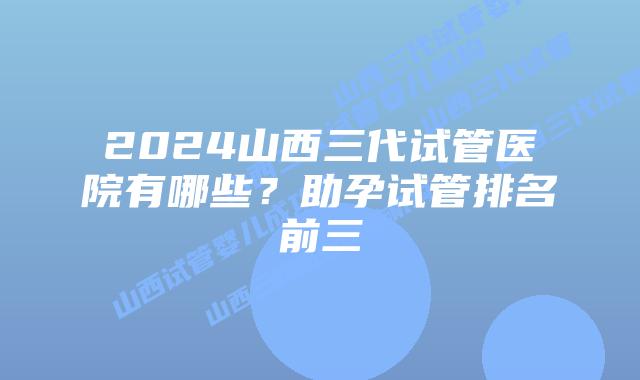2024山西三代试管医院有哪些？助孕试管排名前三