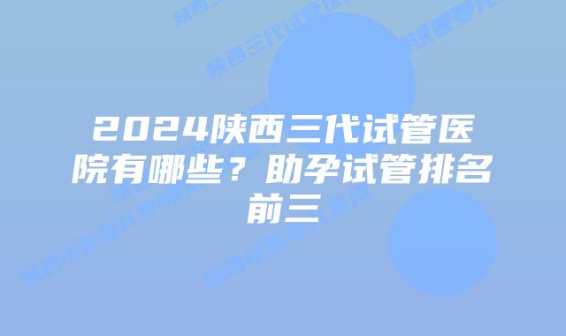 2024陕西三代试管医院有哪些？助孕试管排名前三