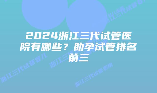 2024浙江三代试管医院有哪些？助孕试管排名前三
