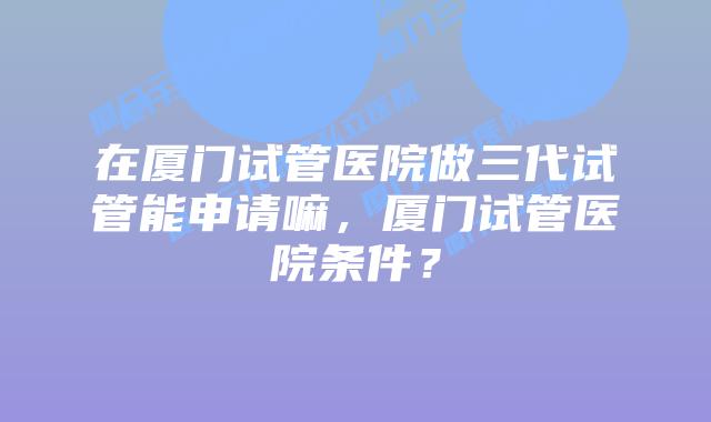 在厦门试管医院做三代试管能申请嘛，厦门试管医院条件？