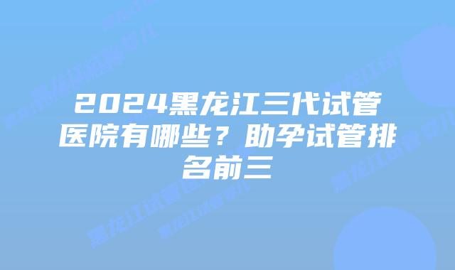 2024黑龙江三代试管医院有哪些?助孕试管排名前三