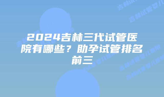 2024吉林三代试管医院有哪些？助孕试管排名前三