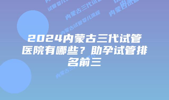 2024内蒙古三代试管医院有哪些?助孕试管排名前三