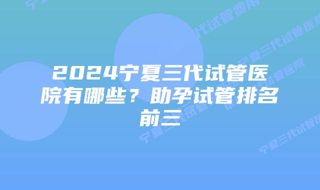 2024宁夏三代试管医院有哪些?助孕试管排名前三