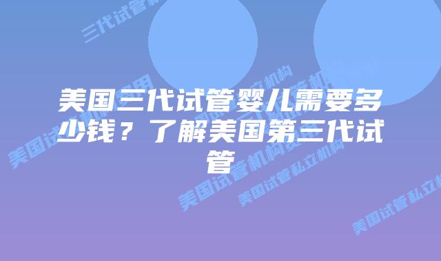 美国三代试管婴儿需要多少钱？了解美国第三代试管