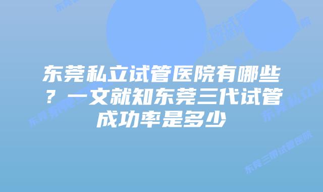 东莞私立试管医院有哪些？一文就知东莞三代试管成功率是多少