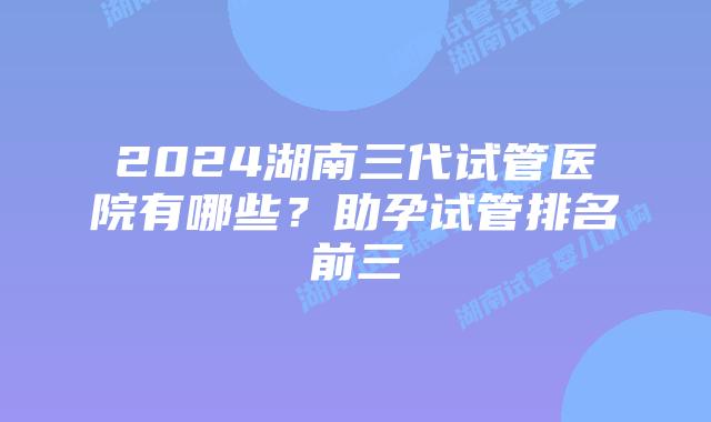 2024湖南三代试管医院有哪些？助孕试管排名前三