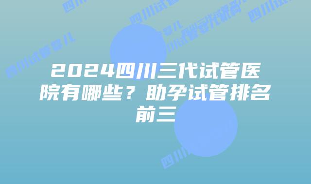 2024四川三代试管医院有哪些？助孕试管排名前三