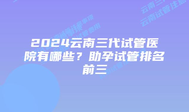 2024云南三代试管医院有哪些？助孕试管排名前三