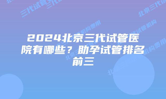 2024北京三代试管医院有哪些?助孕试管排名前三