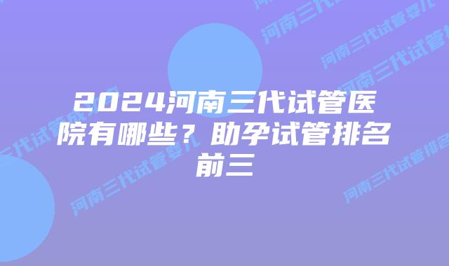 2024河南三代试管医院有哪些？助孕试管排名前三