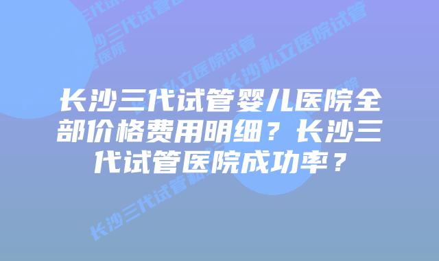 长沙三代试管婴儿医院全部价格费用明细？长沙三代试管医院成功率？