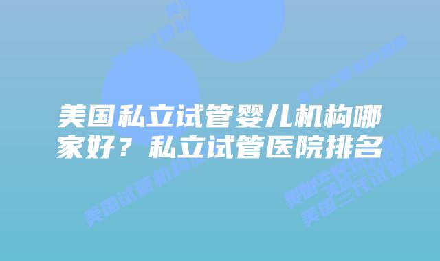 美国私立试管婴儿机构哪家好？私立试管医院排名