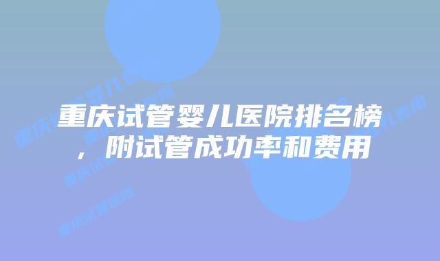 重庆试管婴儿医院排名榜，附试管成功率和费用