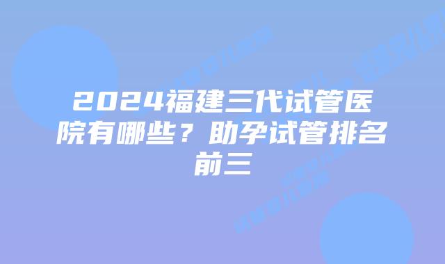 2024福建三代试管医院有哪些？助孕试管排名前三