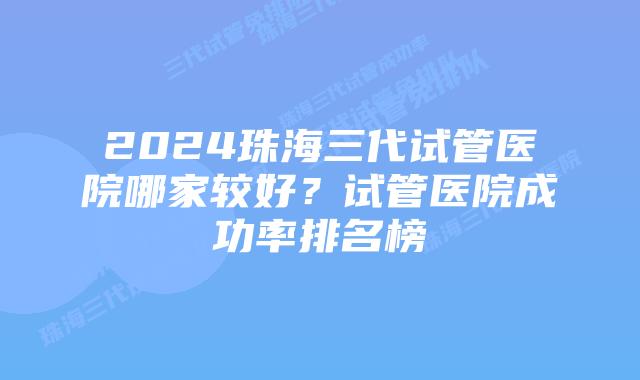 2024珠海三代试管医院哪家较好？试管医院成功率排名榜