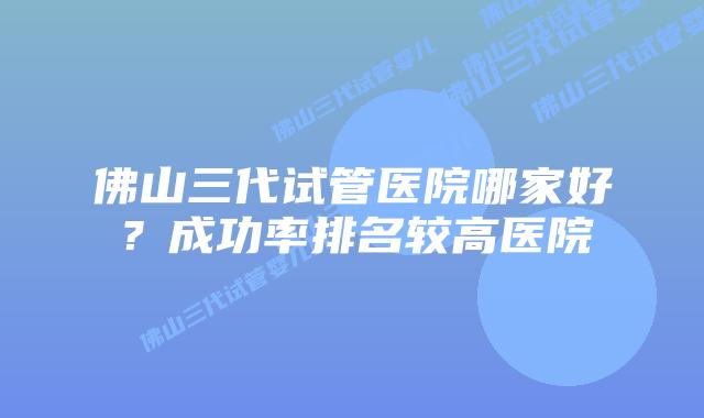 佛山三代试管医院哪家好?成功率排名较高医院