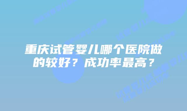 重庆试管婴儿哪个医院做的较好？成功率最高？