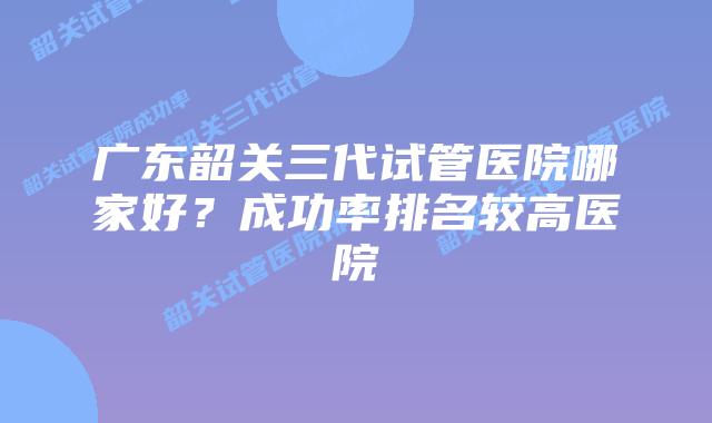 广东韶关三代试管医院哪家好?成功率排名较高医院