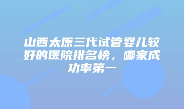 山西太原三代试管婴儿较好的医院排名榜,哪家成功率第一
