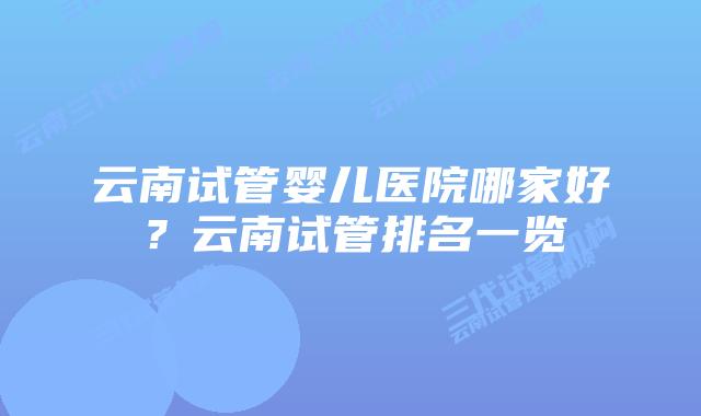 云南试管婴儿医院哪家好？云南试管排名一览