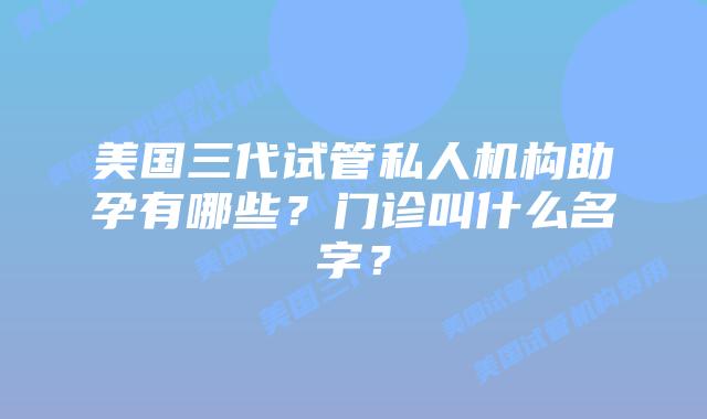 美国三代试管私人机构助孕有哪些？门诊叫什么名字？