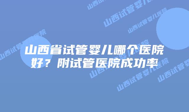 山西省试管婴儿哪个医院好?附试管医院成功率
