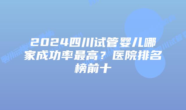 2024四川试管婴儿哪家成功率最高？医院排名榜前十