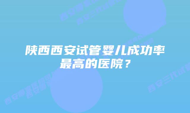 陕西西安试管婴儿成功率最高的医院？