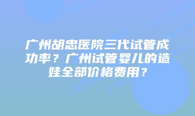 广州胡忠医院三代试管成功率？广州试管婴儿的造娃全部价格费用？