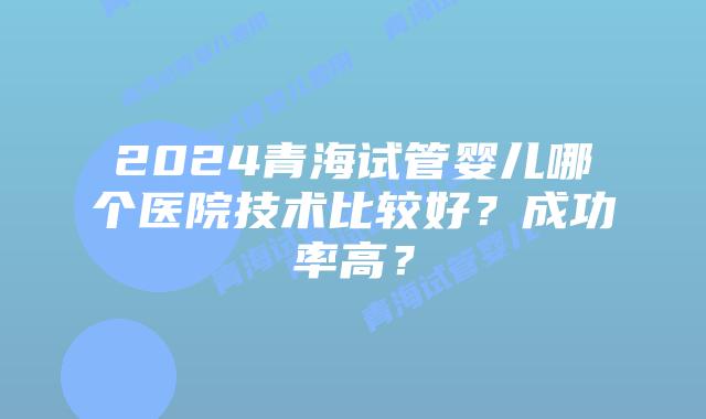 2024青海试管婴儿哪个医院技术比较好?成功率高?