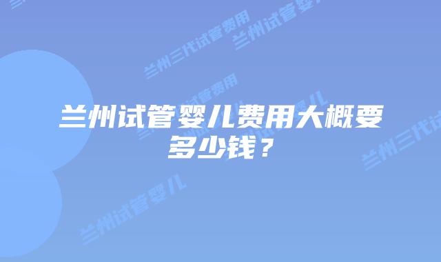 兰州试管婴儿费用大概要多少钱？
