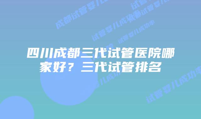 四川成都三代试管医院哪家好?三代试管排名