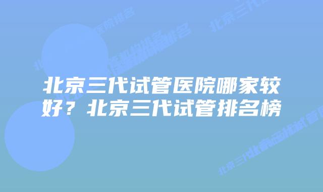 北京三代试管医院哪家较好?北京三代试管排名榜