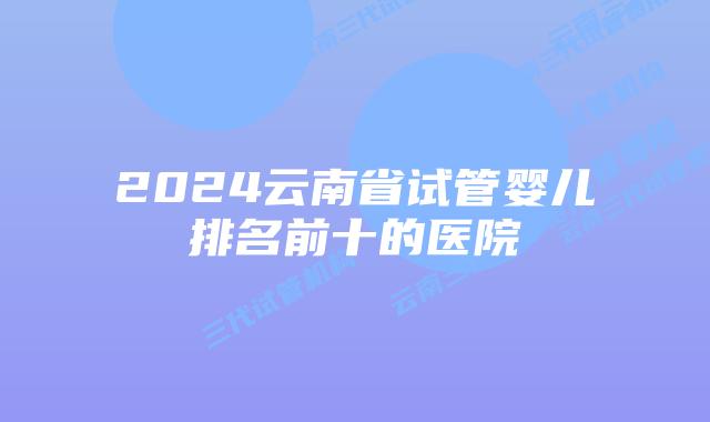 2024云南省试管婴儿排名前十的医院