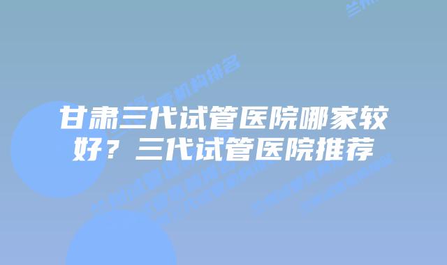 甘肃三代试管医院哪家较好?三代试管医院推荐