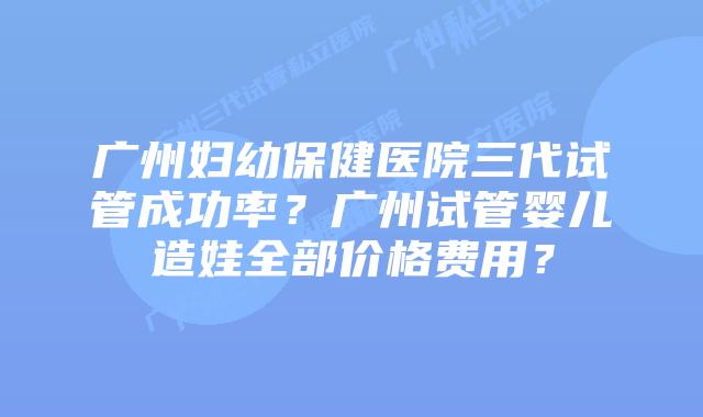 广州妇幼保健医院三代试管成功率?广州试管婴儿造娃全部价格费用?