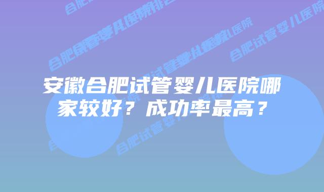 安徽合肥试管婴儿医院哪家较好?成功率最高?