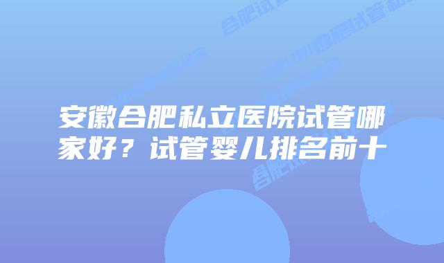 安徽合肥私立医院试管哪家好?试管婴儿排名前十
