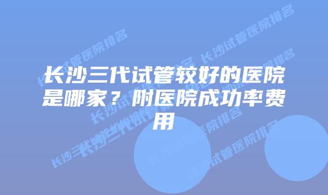 长沙三代试管较好的医院是哪家?附医院成功率费用