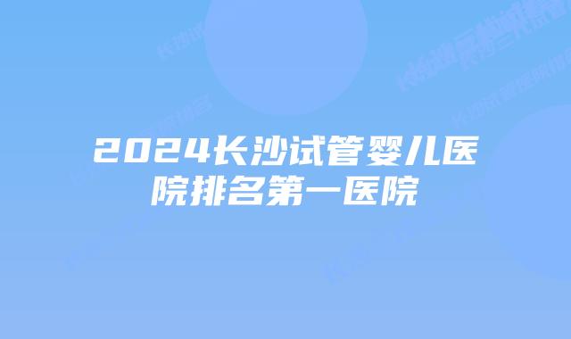 2024长沙试管婴儿医院排名第一医院
