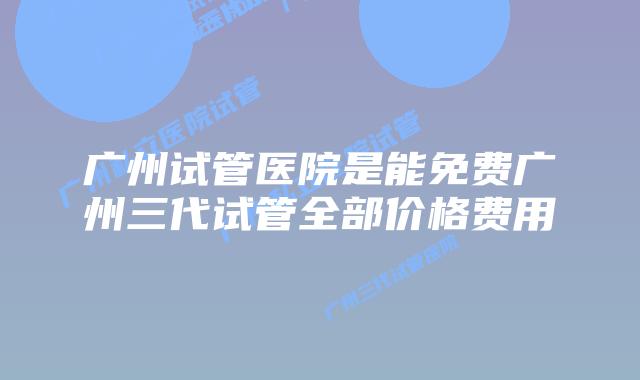 广州试管医院是能免费广州三代试管全部价格费用