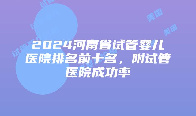 2024河南省试管婴儿医院排名前十名，附试管医院成功率