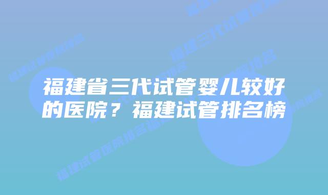福建省三代试管婴儿较好的医院?福建试管排名榜