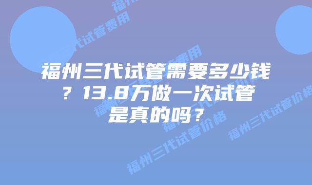 福州三代试管需要多少钱?13.8万做一次试管是真的吗?